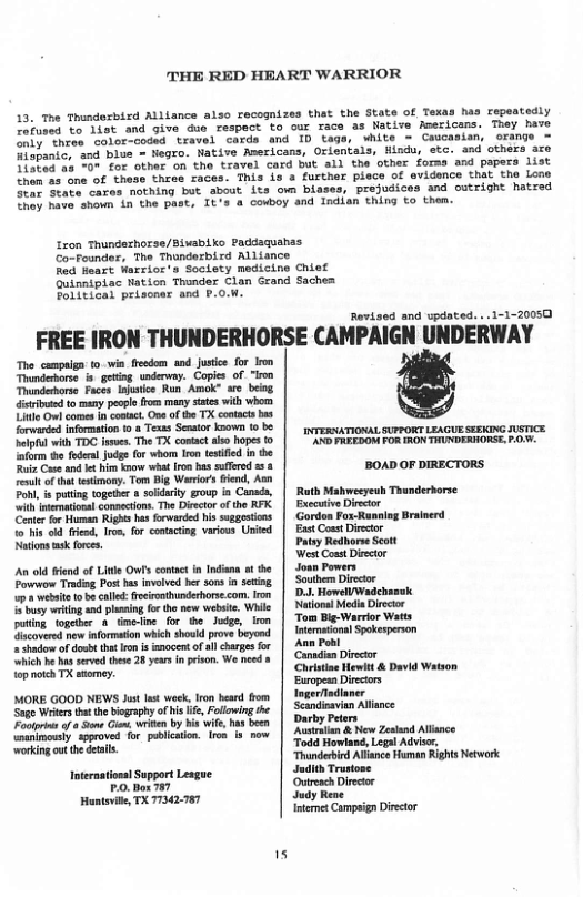 THE RED HEART WARRIOR  13. The Thundexbisd Allisnce also recognizes that the State of Texas has repeatedly L iuses to Tiat and give due respact to cur race as Native Asericams. They have e ros ‘aotor-coded travel chrds and ID tags, white = Cascasian, orange = Tiotanke, and bise - Negro. Native Asericans, Orientals, Hindu, etc. and others aro Jiopag 55 v for other on the travel card but all the other forss and papers list e ane of thase thres races. This s & further plece of evidence that the Lone e State cares nothing but sbout Lts own blases, prejudices and outright hatred ey have ahown L the past, Tts a cowboy and ndian thing to them.  Zron Thundazhorse/Bluabiko Paddaquanas Co-Founder, The Thunderbird Alliance  Red Hoart Warrios’s Socloty medicine Chief Quinnipiec Nation Thonder Clan Grand Saches Polltical priscer and P.OM.  Ravisod and vpdated. ..1-1-20050  FREE IRON THUNDERHORSE CAMPAIGN UNDERWAY  The campuin: o win feedom and justic for on Thndeborse & going snderey. Copie of "l Thundetbos Fice e Run Amok” ar beiog e tomany pepl from many sates wilh whorm il Ol o i comat, O of e TX connts s B mamation’e s Tomas Seor nown t.8. | etk sUPRORT LENYE e it T s, The T ot s opes 0 | " PN PO RN THADERORSE. O e e T Jode o whor ron eifed i b  i Cote and t i i wha ron s sfleed 53 BOAD OF DIRECTORS  e of o tsimony: Tom B Weriors tend, Aon  Pobl, & puting topehr 8 sy group i Conda, | Ruth Mahweeyeuh Thanderhorse i ol connecion, The Biecto o tho RFX. | Execuive Dircor  Come o Harat g s Farwarded s sogotins | GordonFox RanaiaBrsincrd  o s o icod, Iro, for contacing variws United | East Coet Divctor Ntions sk foees. Patey Redhorse Scot West Const Diecor  An old iend of Lite Ows contct in Indiana s he | Jown Pomers  Powerow Trading Post has involvd her sons fn seaing | Souhem Direcior  3 et b calle: fecrothunderhors com.Iron | D-J. Howell Wadebauk  5 sy writng and plaasing for th new websie, Whi  poting together 8 Gmedine for the Judge, i  Gacoversd new nformaton which shoukd prove by  = Shado of dosht tht ron s inocentof sl charges for  Shich b has srved thes 28 years i pison, We need 8 i) Christine Hewitt & David Watson  op ot TX stomey. ” Europesn Direcios MORE GOOD NEWS Jit st ek, Iron heard rom | IogerTadianer Soe Weers bt o bognphy o i, Flwing e | St oce  Foupins o o Sons G, iten by bis ite, has been animonsty spproved for pobication Iro 13 now | Auralan & New Zesland Allance ‘working ot the detls Todd Howlase, Lepal Advisr,  Thunderbied AlianceHuman Rights Network Jndith Trasiose Outresch Director Huntavite, TX 77342.787 Judy Rene  Intenet Campsign Diretor  